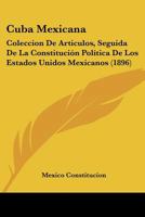 Cuba Mexicana: Coleccion De Articulos, Seguida De La Constitución Política De Los Estados Unidos Mexicanos (1896) B0070KPN9G Book Cover