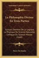 La Philosophie Divisee En Trois Parties: Scauoir, Elemens De La Logique, La Physique Ou Science Naturelle, L'ethique Ou Science Morale (1660) 1166208176 Book Cover