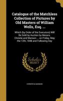 Catalogue of the Matchless Collection of Pictures by Old Masters of William Wells, Esq. ...: Which (by Order of the Executors) Will Be Sold by Auction by Messrs. Christie and Manson ... on Friday, May 1149922729 Book Cover