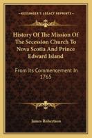 History of the Mission of the Secession Church to Nova Scotia and Prince Edward Island: From Its Commencement in 1765 1163276715 Book Cover