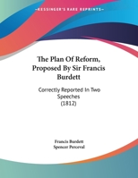 The Plan of Reform, Proposed by Sir Francis Burdett: Correctly Reported in Two Speeches 1161952489 Book Cover