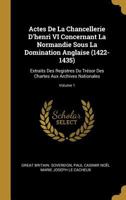 Actes de la Chancellerie d'Henri VI Concernant La Normandie Sous La Domination Anglaise (1422-1435): Extraits Des Registres Du Tr�sor Des Chartes Aux Archives Nationales; Volume 1 1021306282 Book Cover