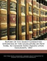 Report of the Select Committee Appointed by the Legislature of New York, to Examine Into Frauds Upon Emigrants, 1847 1141549115 Book Cover