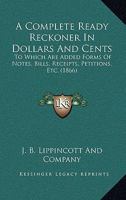 A Complete Ready Reckoner In Dollars And Cents: To Which Are Added Forms Of Notes, Bills, Receipts, Petitions, Etc. 1120113342 Book Cover