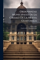 Ordenanzas Municipales De La Ciudad De La Nueva Guatemala: Aprobadas Por El Supremo Gobierno. Impresas En 1840... 1274139783 Book Cover