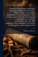 A Defence Of The Christian Religion From The Several Objections Of Modern Antiscripturists: Wherein The Literal Sense Of The Prophecies Contained In ... In The New, Is Explained And Vindicated ... 1178465020 Book Cover