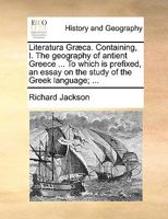 Literatura Græca. Containing I. The geography of ancient Greece ... To which is prefixed, an essay on the study of the Greek language; ... Designed for the use of schools. By Richard Jackson, M.A. 1171376197 Book Cover