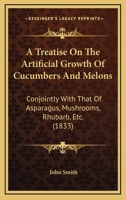 A Treatise On The Artificial Growth Of Cucumbers And Melons: Conjointly With That Of Asparagus, Mushrooms, Rhubarb, Etc. 1437028853 Book Cover