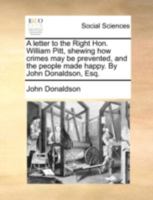 A letter to the Right Hon. William Pitt, shewing how crimes may be prevented, and the people made happy. By John Donaldson, Esq. 1170540414 Book Cover