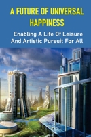 A Future Of Universal Happiness: Enabling A Life Of Leisure And Artistic Pursuit For All: Allow A Life Of Recreation And Artistic Pursuit For Everyone B098H215PY Book Cover
