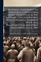 National conference on industrial conciliation under the auspices of the National civic federation, held at rooms of Board of Trade and Transportation, New York, December 16 and 17, 1901 1147839840 Book Cover