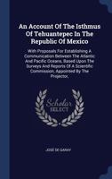 An Account of the Isthmus of Tehuantepec in the Republic of Mexico: With Proposals for Establishing a Communication Between the Atlantic and Pacific Oceans, Based Upon the Surveys and Reports of a Sci 1297993098 Book Cover