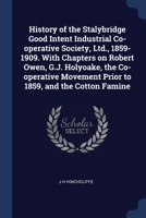 History of the Stalybridge Good Intent Industrial Co-operative Society, Ltd., 1859-1909. With Chapters on Robert Owen, G.J. Holyoake, the Co-operative Movement Prior to 1859, and the Cotton Famine 1376843609 Book Cover