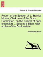 Report of the Speech of J. Branley Moore, Chairman of the Dock Committee, on the subject of dock extension ... Second edition, with a plan of the Dock estate. 1241528403 Book Cover