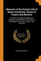 Memoirs of the Private Life of Marie Antoinette, Queen of France and Navarre: To Which Are Added, Recollections, Sketches, and Anecdotes, Illustrative of the Reigns of Louis XIV, Louis XV, and Louis X 0342120700 Book Cover