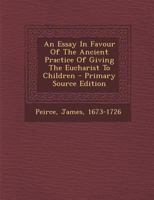 An essay in favour of the ancient practice of giving the Eucharist to children. By the late Reverend and learned Mr. James Peirce, of Exon. 1179947312 Book Cover