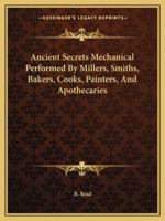 Ancient Secrets Mechanical Performed By Millers, Smiths, Bakers, Cooks, Painters, And Apothecaries 1417927046 Book Cover