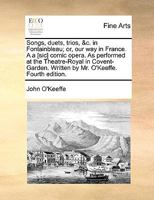 Songs, duets, trios, &c. in Fontainbleau; or, our way in France. A a [sic] comic opera. As performed at the Theatre-Royal in Covent-Garden. Written by Mr. O'Keeffe. Fourth edition. 1170828078 Book Cover