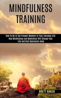 Mindfulness Training: How Mindfulness and Meditation Will Change Your Life and Kick Depression Away (How To Be In The Present Moment In Your Everyday Life) 1990084133 Book Cover