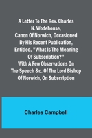 A letter to the Rev. Charles N. Wodehouse, Canon of Norwich, occasioned by his recent publication, entitled, What is the meaning of Subscription? with a few observations on the speech &c. of the Lord  9356782660 Book Cover