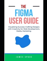 THE FIGMA USER GUIDE: Visualizing Success: Crafting Designs with Creativity for Web development, Media, Marketing B0CPTKT3WP Book Cover