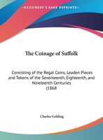 The Coinage of Suffolk: Consisting of the Regal Coins, Leaden Pieces and Tokens of the Seventeenth, Eighteenth, and Nineteenth Centuries (1868 1165079100 Book Cover