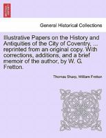 Illustrative Papers on the History and Antiquities of the City of Coventry, ... reprinted from an original copy. With corrections, additions, and a brief memoir of the author, by W. G. Fretton. 1241489939 Book Cover