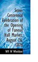 Semi-Centennial Celebration of the Opening of Faneuil Hall Market, August 26, 1876 1115113216 Book Cover