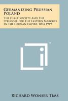 Germanizing Prussian Poland: The H-K-T Society And The Struggle For The Eastern Marches In The German Empire, 1894-1919 1258172739 Book Cover