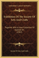 Exhibition Of The Society Of Arts And Crafts: Together With A Loan Collection Of Applied Art 1120194121 Book Cover