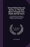 Every Patient his own Doctor, or, The Sick Man's Triumph Over Death and the Grave: Containing the Most Approved Methods of Curing Every Disease Incident to the Human Body ... 135499289X Book Cover