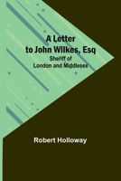 A letter to John Wilkes, Esq; Sheriff of London and Middlesex; in which the extortion and oppression of sheriffs officers, with many other alarming ... remedy proposed: ... By Robert Holloway, ... 9356782733 Book Cover