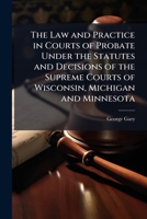 The Law and Practice in Courts of Probate Under the Statutes and Decisions of the Supreme Courts of Wisconsin, Michigan and Minnesota: With References ... System Prevails, and Many Other Referenc 1143657926 Book Cover