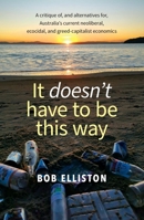 It Doesn't Have to be This Way: A critique of, and alternatives for, Australia's current neoliberal, ecocidal and greed-capitalist economics 176381890X Book Cover