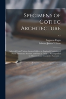 Specimens of Gothic Architecture; Selected From Various Ancient Edifices in England: Consisting of Plans, Elevations, Sections, and Parts at Large ... ... Historical and Descriptive Accounts ..; v.1 1013836278 Book Cover