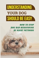 Understanding Your Dog Should Be Easy: How To Stop Dog Bad Behaviours By Right Methods: How To Understand Your Dog B09CC5WJ1P Book Cover