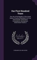 Our First Hundred Years: The Life of the Republic of the United States of America Illustrated in Its Four Great Periods: Colonization, Consolidation, Development, Achievement; Volume 2 1356418686 Book Cover