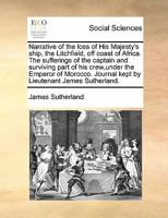 Narrative of the loss of His Majesty's ship, the Litchfield, off coast of Africa. The sufferings of the captain and surviving part of his crew,under ... Journal kept by Lieutenant James Sutherland. 1171392109 Book Cover