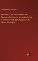 Refutation of the Misstatements and Calumnies Contained in Mr. Lockhart's Life of Sir Walter Scott, Bart., Respecting the Messrs. Ballantyne 1146480660 Book Cover
