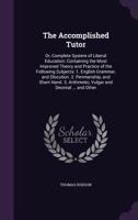 The Accomplished Tutor: Or, Complete System of Liberal Education: Containing the Most Improved Theory and Practice of the Following Subjects: 1. English Grammar, and Elocution. 2. Penmanship, and Shor 1144643023 Book Cover