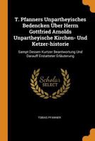 T. Pfanners Unpartheyisches Bedencken �ber Herrn Gottfried Arnolds Unpartheyische Kirchen- Und Ketzer-Historie: Sampt Dessen Kurtzer Beantwortung Und Darauff Erstatteter Erl�uterung 1021871796 Book Cover