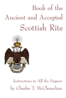 The Book of the Ancient and Accepted Scottish Rite of Freemasonry: Containing Instructions on all the Degrees From the Third to the Thirty-third, and ... Together With Ceremonies of Inauguration, Etc 1477527672 Book Cover