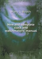 New and Complete Clock and Watchmakers' Manual: Comprising Descriptions of the Various Gearing, Escapements, and Compensations Now in Use in French, ... Clocks and Watches, Patents, Tools, Etc 1015792243 Book Cover