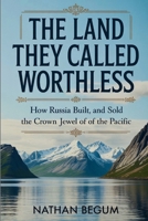 The Land They Called Worthless: How Russia Built, Lost, and Sold the Crown Jewel of the Pacific B0GWWP69WZ Book Cover