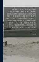 Revised Account of the Experiments Made With the Bashforth Chronograph, to Find the Resistance of the Air to the Motion of Projectiles, With the ... According to J. Bernoullis Method 1164546465 Book Cover