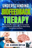 UNDERSTANDING BIOFEEDBACK THERAPY: Harnessing Your Body's Signals For Holistic Healing, Wellness, Enhancing Your Mind-Body Connection And More B0CN3ZG78V Book Cover
