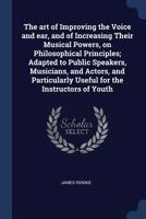 The Art of Improving the Voice and Ear, and of Increasing Their Musical Powers, on Philosophical Principles; Adapted to Public Speakers, Musicians, and Actors, and Particularly Useful for the Instruct 1340382067 Book Cover