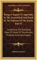Being A Sequel Or Appendix To The Sacred Roll And Book To The Nations Of The Earth, Part II: Containing The Testifying Seals Of Some Of The Ancient Prophets And Holy Angels 1432686100 Book Cover