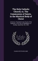 The Holy Catholic Church; or, The Communion of Saints, in the Mystical Body of Christ: A Sermon, Preached in the Church of the Epiphany, in the City of Philadelphia, on Sunday, September 6th, 1844 1346359350 Book Cover