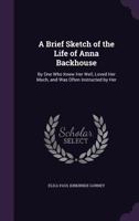A Brief Sketch Of The Life Of Anna Backhouse - By One Who Knew Her Well, Loved Her Much, And Was Often Instructed By Her 1014597390 Book Cover